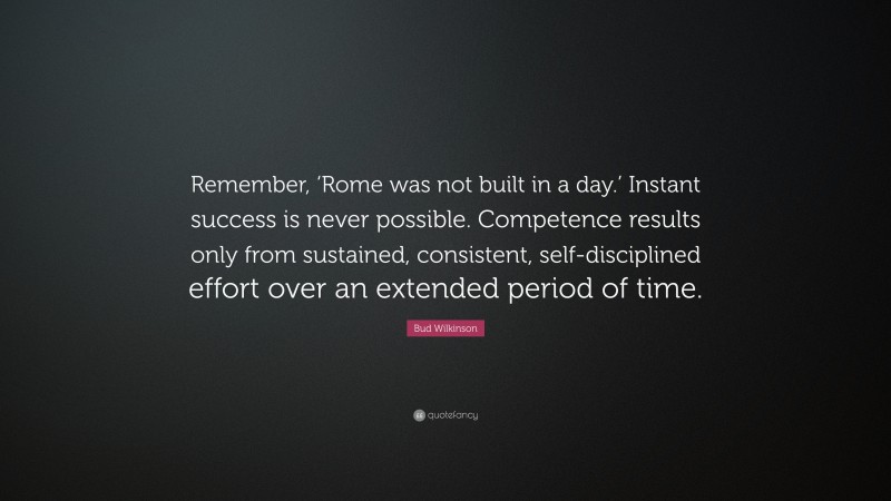 Bud Wilkinson Quote: “Remember, ‘Rome was not built in a day.’ Instant success is never possible. Competence results only from sustained, consistent, self-disciplined effort over an extended period of time.”