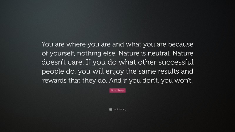 Brian Tracy Quote: “You are where you are and what you are because of yourself, nothing else. Nature is neutral. Nature doesn't care. If you do what other successful people do, you will enjoy the same results and rewards that they do. And if you don't, you won't.”