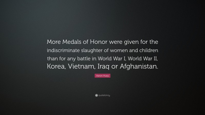 Aaron Huey Quote: “More Medals of Honor were given for the indiscriminate slaughter of women and children than for any battle in World War I, World War II, Korea, Vietnam, Iraq or Afghanistan.”