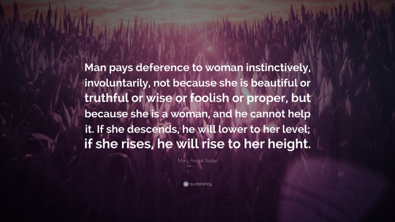 Mary Abigail Dodge Quote: “Man pays deference to woman instinctively, involuntarily, not because she is beautiful or truthful or wise or foolish or proper, but because she is a woman, and he cannot help it. If she descends, he will lower to her level; if she rises, he will rise to her height.”