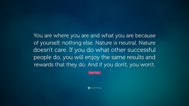 Brian Tracy Quote: “You are where you are and what you are because of yourself, nothing else. Nature is neutral. Nature doesn't care. If you do what other successful people do, you will enjoy the same results and rewards that they do. And if you don't, you won't.”