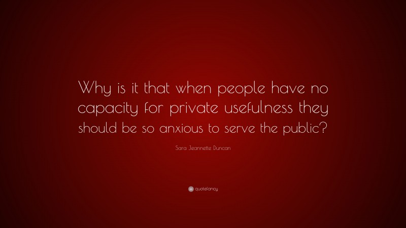 Sara Jeannette Duncan Quote: “Why is it that when people have no capacity for private usefulness they should be so anxious to serve the public?”