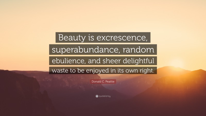 Donald C. Peattie Quote: “Beauty is excrescence, superabundance, random ebulience, and sheer delightful waste to be enjoyed in its own right.”