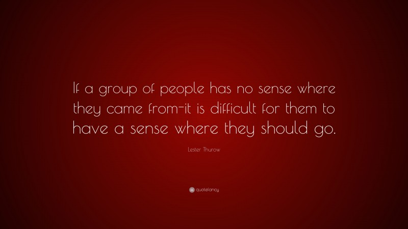 Lester Thurow Quote: “If a group of people has no sense where they came from-it is difficult for them to have a sense where they should go.”