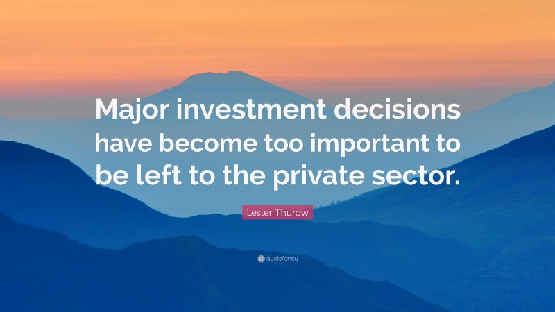 Lester Thurow Quote: “Major investment decisions have become too important to be left to the private sector.”
