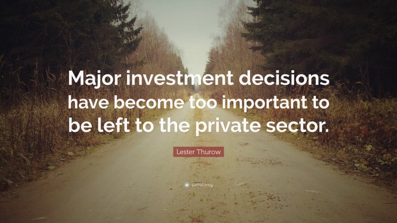 Lester Thurow Quote: “Major investment decisions have become too important to be left to the private sector.”