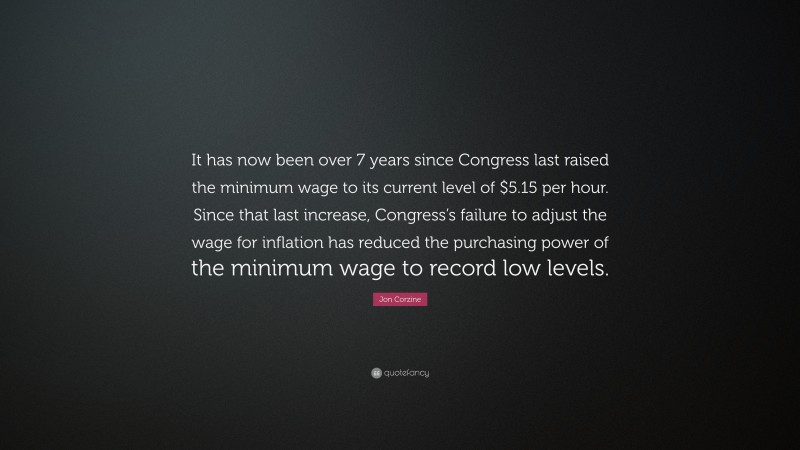 Jon Corzine Quote: “It has now been over 7 years since Congress last raised the minimum wage to its current level of $5.15 per hour. Since that last increase, Congress’s failure to adjust the wage for inflation has reduced the purchasing power of the minimum wage to record low levels.”