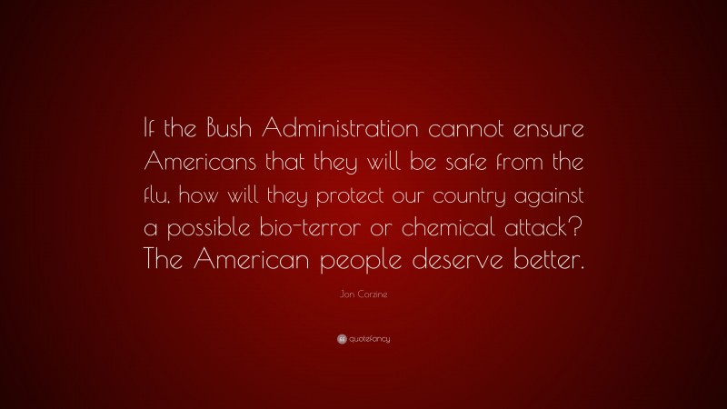 Jon Corzine Quote: “If the Bush Administration cannot ensure Americans that they will be safe from the flu, how will they protect our country against a possible bio-terror or chemical attack? The American people deserve better.”