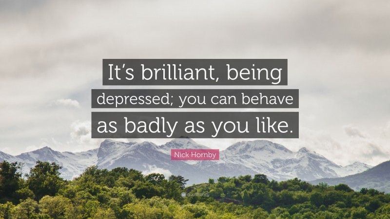 Nick Hornby Quote: “It’s brilliant, being depressed; you can behave as badly as you like.”