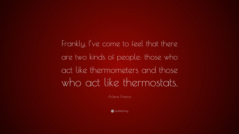 Arlene Francis Quote: “Frankly, I’ve come to feel that there are two kinds of people: those who act like thermometers and those who act like thermostats.”