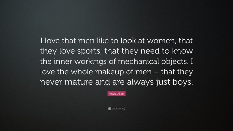 Krista Allen Quote: “I love that men like to look at women, that they love sports, that they need to know the inner workings of mechanical objects. I love the whole makeup of men – that they never mature and are always just boys.”