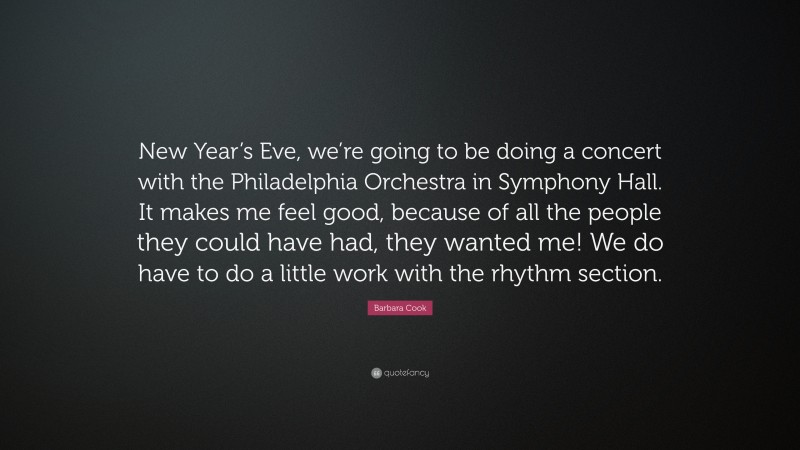 Barbara Cook Quote: “New Year’s Eve, we’re going to be doing a concert with the Philadelphia Orchestra in Symphony Hall. It makes me feel good, because of all the people they could have had, they wanted me! We do have to do a little work with the rhythm section.”