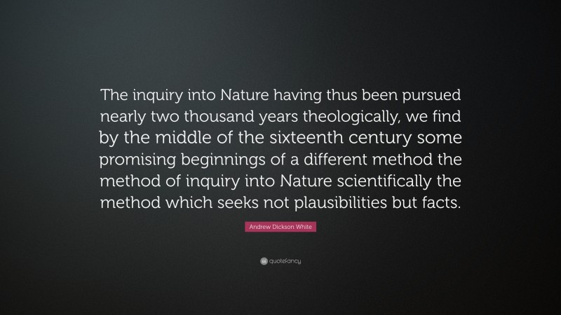 Andrew Dickson White Quote: “The inquiry into Nature having thus been pursued nearly two thousand years theologically, we find by the middle of the sixteenth century some promising beginnings of a different method the method of inquiry into Nature scientifically the method which seeks not plausibilities but facts.”