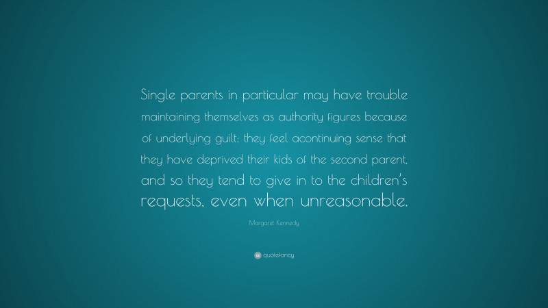 Margaret Kennedy Quote: “Single parents in particular may have trouble maintaining themselves as authority figures because of underlying guilt; they feel acontinuing sense that they have deprived their kids of the second parent, and so they tend to give in to the children’s requests, even when unreasonable.”