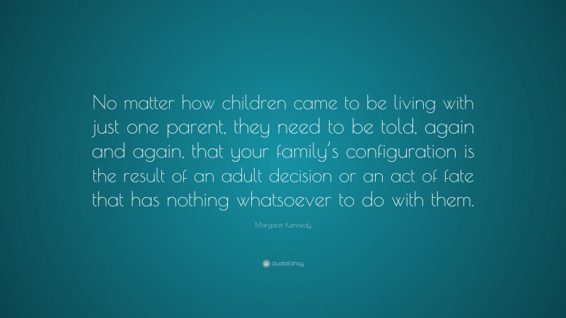 Margaret Kennedy Quote: “No matter how children came to be living with just one parent, they need to be told, again and again, that your family’s configuration is the result of an adult decision or an act of fate that has nothing whatsoever to do with them.”