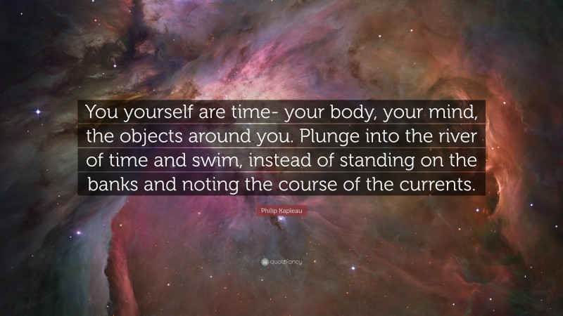 Philip Kapleau Quote: “You yourself are time- your body, your mind, the objects around you. Plunge into the river of time and swim, instead of standing on the banks and noting the course of the currents.”