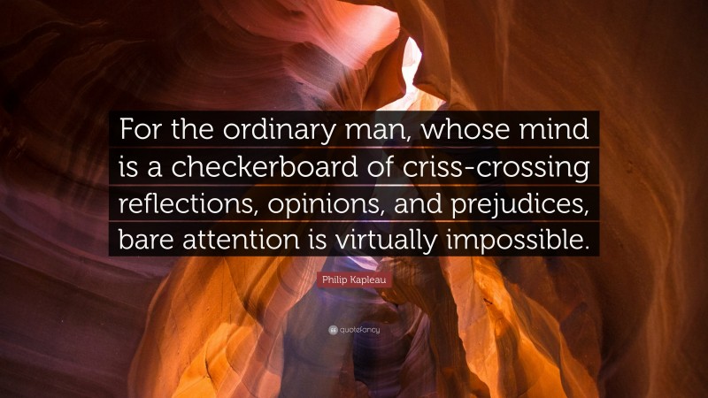 Philip Kapleau Quote: “For the ordinary man, whose mind is a checkerboard of criss-crossing reflections, opinions, and prejudices, bare attention is virtually impossible.”