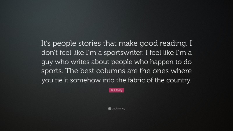 Rick Reilly Quote: “It’s people stories that make good reading. I don’t feel like I’m a sportswriter. I feel like I’m a guy who writes about people who happen to do sports. The best columns are the ones where you tie it somehow into the fabric of the country.”