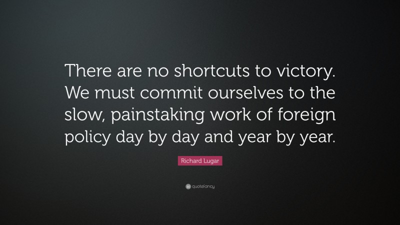 Richard Lugar Quote: “There are no shortcuts to victory. We must commit ourselves to the slow, painstaking work of foreign policy day by day and year by year.”