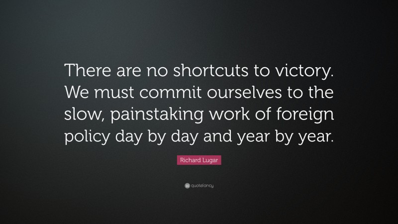 Richard Lugar Quote: “There are no shortcuts to victory. We must commit ourselves to the slow, painstaking work of foreign policy day by day and year by year.”