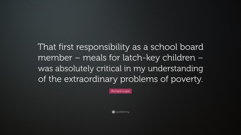 Richard Lugar Quote: “That first responsibility as a school board member – meals for latch-key children – was absolutely critical in my understanding of the extraordinary problems of poverty.”