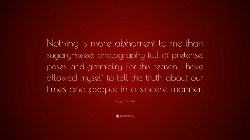 August Sander Quote: “Nothing is more abhorrent to me than sugary-sweet photography full of pretense, poses, and gimmickry. For this reason, I have allowed myself to tell the truth about our times and people in a sincere manner.”