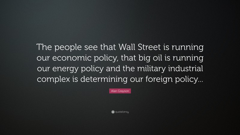Alan Grayson Quote: “The people see that Wall Street is running our economic policy, that big oil is running our energy policy and the military industrial complex is determining our foreign policy...”