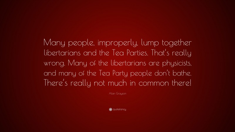Alan Grayson Quote: “Many people, improperly, lump together libertarians and the Tea Parties. That’s really wrong. Many of the libertarians are physicists, and many of the Tea Party people don’t bathe. There’s really not much in common there!”