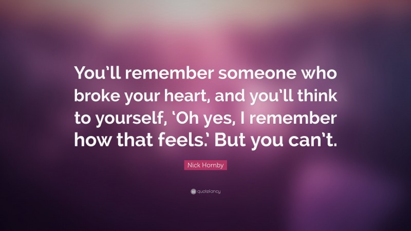 Nick Hornby Quote: “You’ll remember someone who broke your heart, and you’ll think to yourself, ‘Oh yes, I remember how that feels.’ But you can’t.”