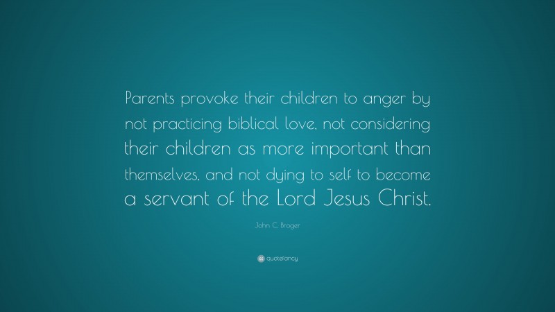 John C. Broger Quote: “Parents provoke their children to anger by not practicing biblical love, not considering their children as more important than themselves, and not dying to self to become a servant of the Lord Jesus Christ.”