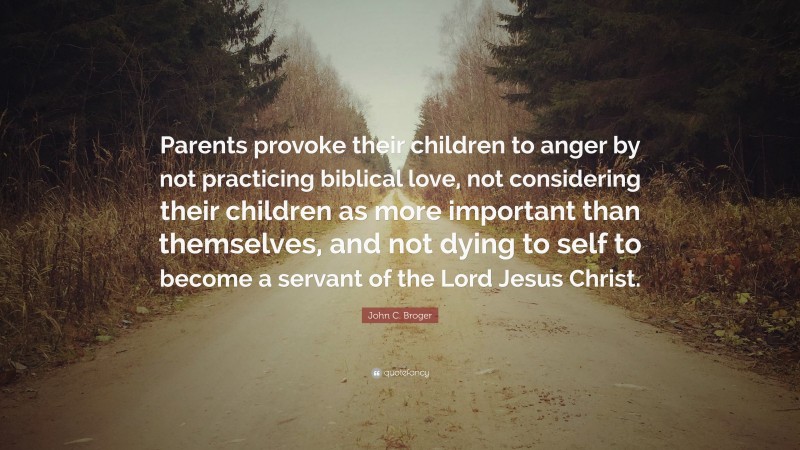 John C. Broger Quote: “Parents provoke their children to anger by not practicing biblical love, not considering their children as more important than themselves, and not dying to self to become a servant of the Lord Jesus Christ.”