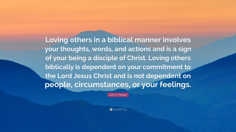 John C. Broger Quote: “Loving others in a biblical manner involves your thoughts, words, and actions and is a sign of your being a disciple of Christ. Loving others biblically is dependent on your commitment to the Lord Jesus Christ and is not dependent on people, circumstances, or your feelings.”