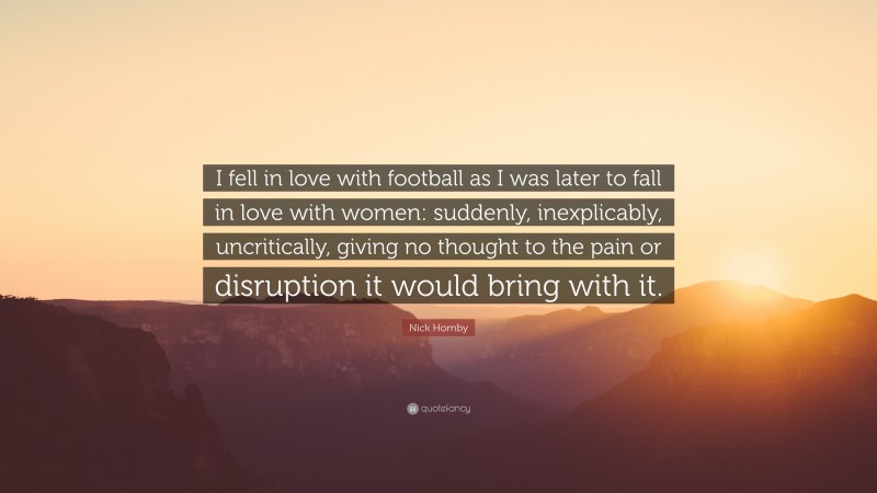 Nick Hornby Quote: “I fell in love with football as I was later to fall in love with women: suddenly, inexplicably, uncritically, giving no thought to the pain or disruption it would bring with it.”