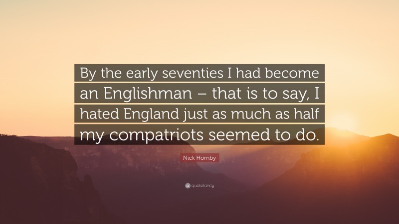 Nick Hornby Quote: “By the early seventies I had become an Englishman – that is to say, I hated England just as much as half my compatriots seemed to do.”