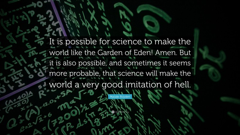 Maude Royden Quote: “It is possible for science to make the world like the Garden of Eden! Amen. But it is also possible, and sometimes it seems more probable, that science will make the world a very good imitation of hell.”
