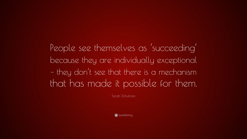 Sarah Schulman Quote: “People see themselves as ‘succeeding’ because they are individually exceptional – they don’t see that there is a mechanism that has made it possible for them.”