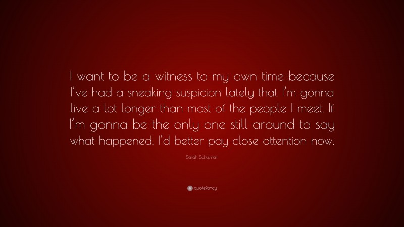Sarah Schulman Quote: “I want to be a witness to my own time because I’ve had a sneaking suspicion lately that I’m gonna live a lot longer than most of the people I meet. If I’m gonna be the only one still around to say what happened, I’d better pay close attention now.”