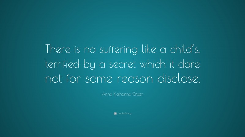 Anna Katharine Green Quote: “There is no suffering like a child’s, terrified by a secret which it dare not for some reason disclose.”