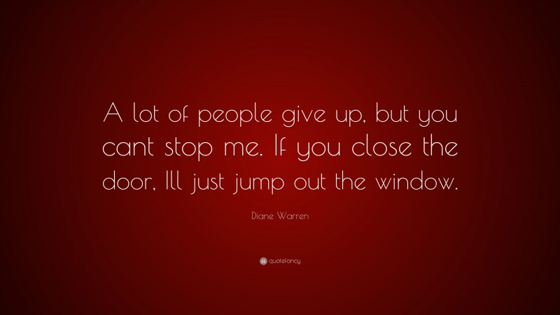 Diane Warren Quote: “A lot of people give up, but you cant stop me. If you close the door, Ill just jump out the window.”