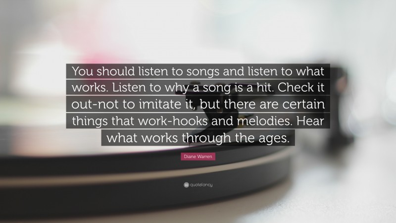 Diane Warren Quote: “You should listen to songs and listen to what works. Listen to why a song is a hit. Check it out-not to imitate it, but there are certain things that work-hooks and melodies. Hear what works through the ages.”