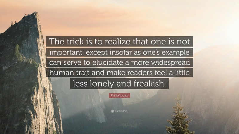 Phillip Lopate Quote: “The trick is to realize that one is not important, except insofar as one’s example can serve to elucidate a more widespread human trait and make readers feel a little less lonely and freakish.”