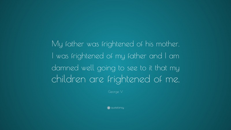 George V Quote: “My father was frightened of his mother. I was frightened of my father and I am damned well going to see to it that my children are frightened of me.”