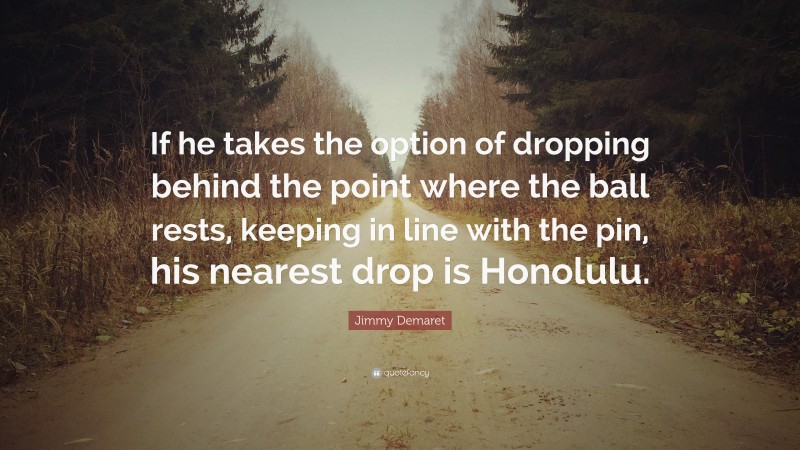 Jimmy Demaret Quote: “If he takes the option of dropping behind the point where the ball rests, keeping in line with the pin, his nearest drop is Honolulu.”