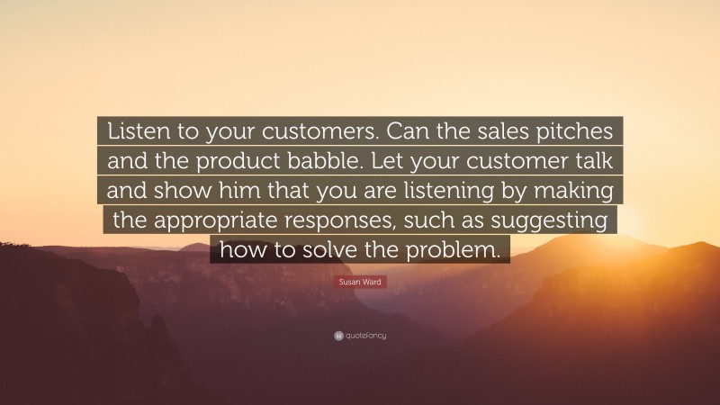 Susan Ward Quote: “Listen to your customers. Can the sales pitches and the product babble. Let your customer talk and show him that you are listening by making the appropriate responses, such as suggesting how to solve the problem.”