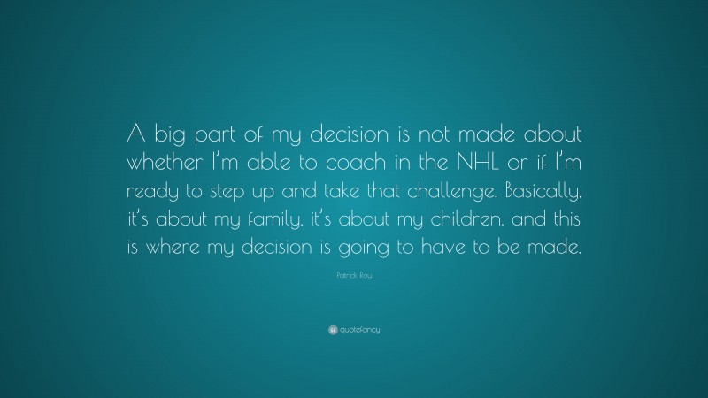 Patrick Roy Quote: “A big part of my decision is not made about whether I’m able to coach in the NHL or if I’m ready to step up and take that challenge. Basically, it’s about my family, it’s about my children, and this is where my decision is going to have to be made.”