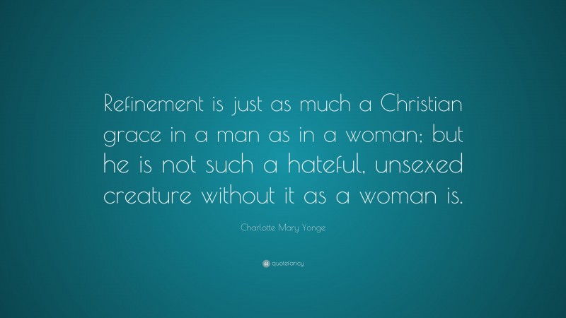 Charlotte Mary Yonge Quote: “Refinement is just as much a Christian grace in a man as in a woman; but he is not such a hateful, unsexed creature without it as a woman is.”