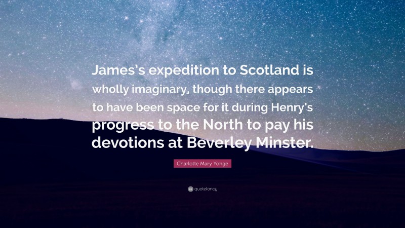Charlotte Mary Yonge Quote: “James’s expedition to Scotland is wholly imaginary, though there appears to have been space for it during Henry’s progress to the North to pay his devotions at Beverley Minster.”
