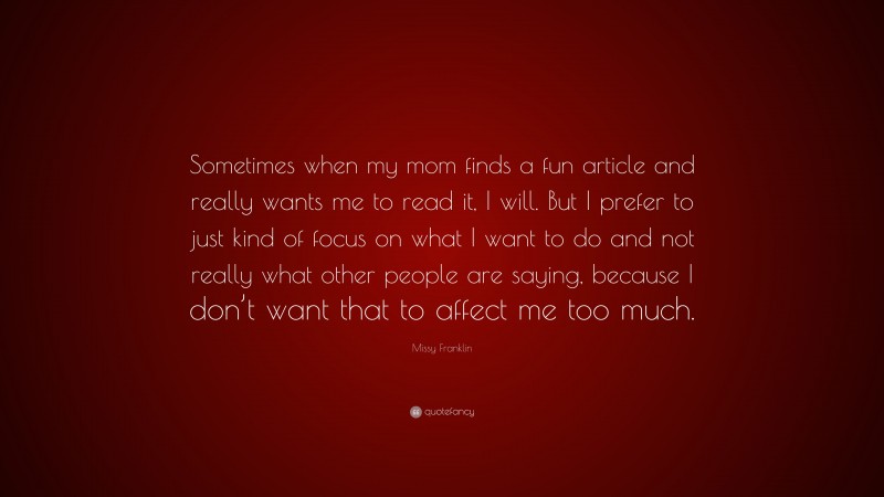 Missy Franklin Quote: “Sometimes when my mom finds a fun article and really wants me to read it, I will. But I prefer to just kind of focus on what I want to do and not really what other people are saying, because I don’t want that to affect me too much.”