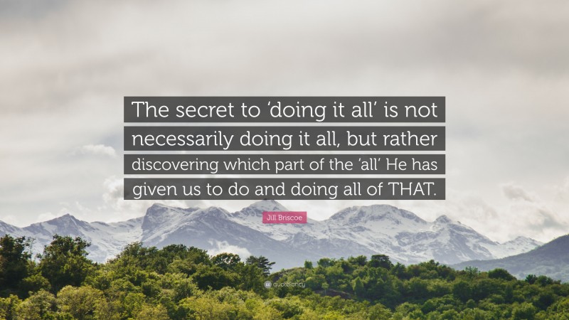 Jill Briscoe Quote: “The secret to ‘doing it all’ is not necessarily doing it all, but rather discovering which part of the ‘all’ He has given us to do and doing all of THAT.”