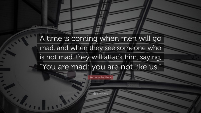 Anthony the Great Quote: “A time is coming when men will go mad, and when they see someone who is not mad, they will attack him, saying, “You are mad; you are not like us.””